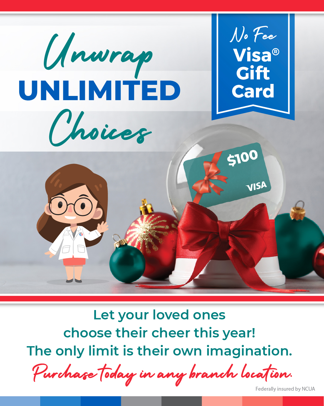 Unwrap unlimited choices with a no-fee VISA gift card. Let your loved ones choose their cheer this year! The only limit is their own imagination. Purchase today in any branch location